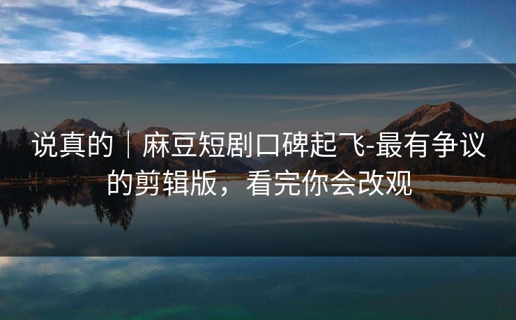 说真的｜麻豆短剧口碑起飞-最有争议的剪辑版，看完你会改观